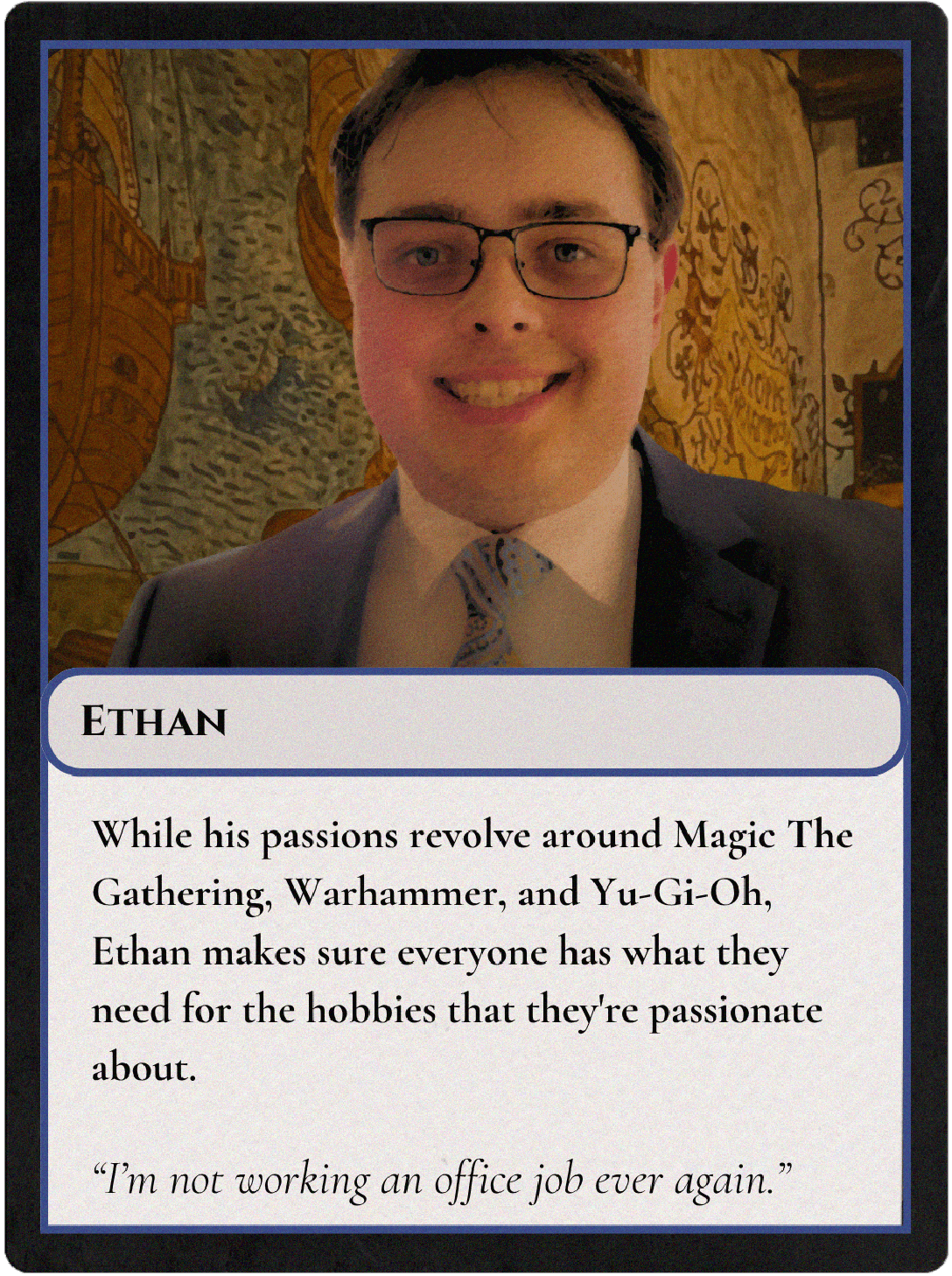 Picture of Ethan, the owner, on a Magic the Gathering style card. The text below his picture reads 'While his passions revolve around Magic The Gathering, Warhammer, and Yu-Gi-Oh, Ethan makes sure everyone has what they need for the hobbies that they're passionate about.' Below that is a quote from Ethan that says 'I'm not working an office job ever again.'